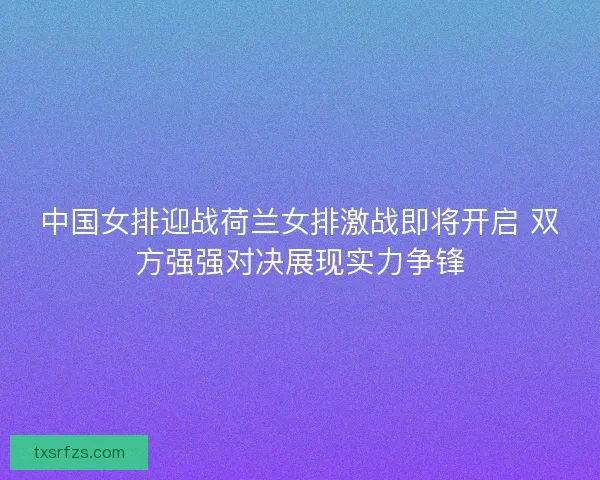 中国女排迎战荷兰女排激战即将开启 双方强强对决展现实力争锋