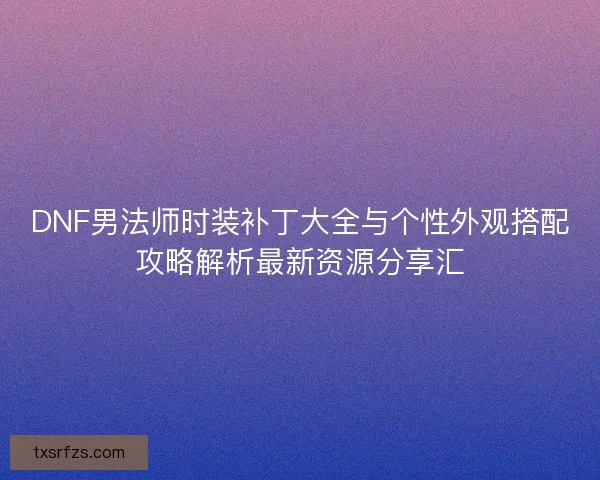 DNF男法师时装补丁大全与个性外观搭配攻略解析最新资源分享汇