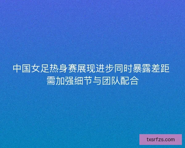 中国女足热身赛展现进步同时暴露差距 需加强细节与团队配合