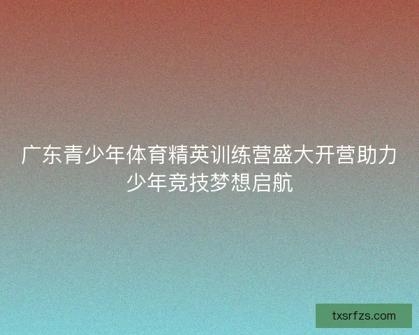 广东青少年体育精英训练营盛大开营助力少年竞技梦想启航